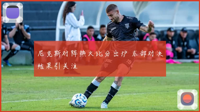 尼克斯对阵热火比分出炉 东部对决结果引关注