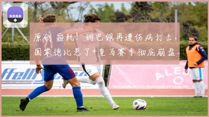 原创 噩耗！姆巴佩再遭伤病打击，国家德比悬了+皇马赛季彻底崩盘_