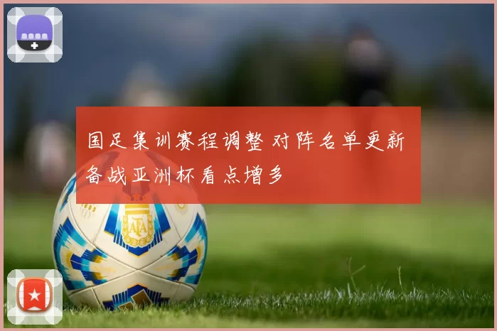 国足集训赛程调整 对阵名单更新 备战亚洲杯看点增多