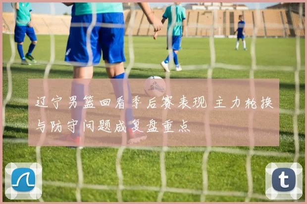 辽宁男篮回看季后赛表现 主力轮换与防守问题成复盘重点