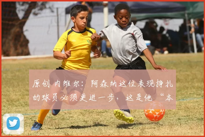 原创 内维尔：阿森纳这位表现挣扎的球员必须更进一步，这是他 “本赛季最佳时刻”