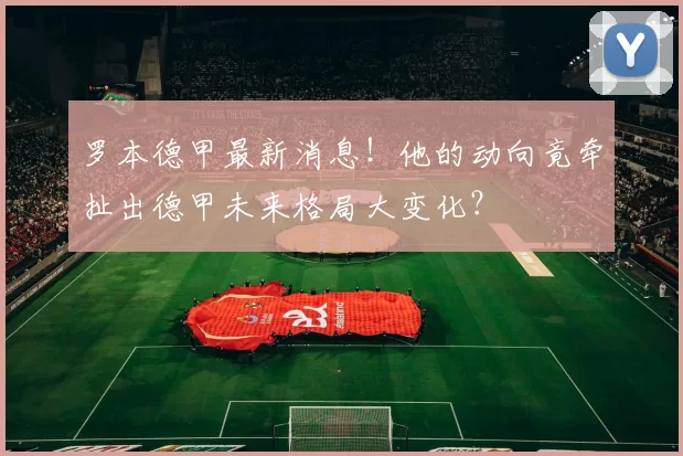 罗本德甲最新消息！他的动向竟牵扯出德甲未来格局大变化？