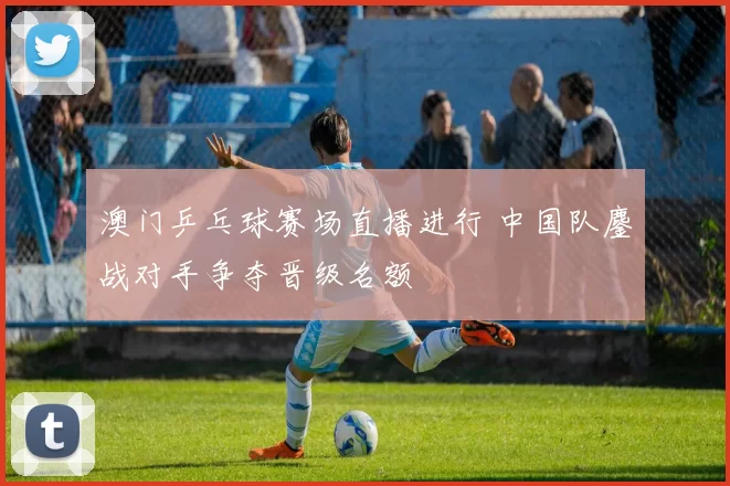 澳门乒乓球赛场直播进行 中国队鏖战对手争夺晋级名额