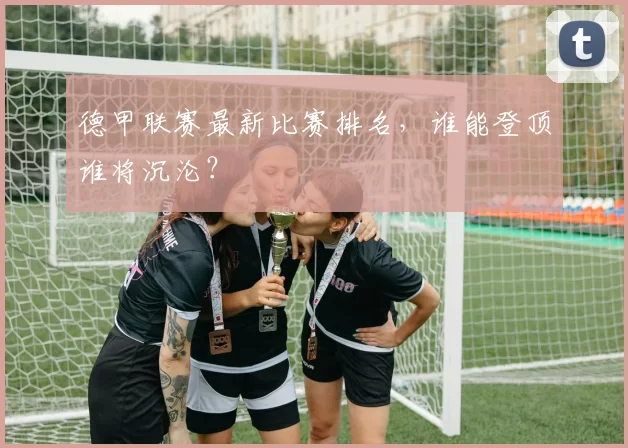 德甲联赛最新比赛排名,谁能登顶谁将沉沦?