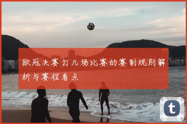 欧冠决赛打几场比赛的赛制规则解析与赛程看点
