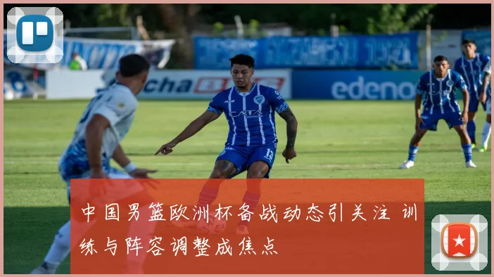 中国男篮欧洲杯备战动态引关注 训练与阵容调整成焦点