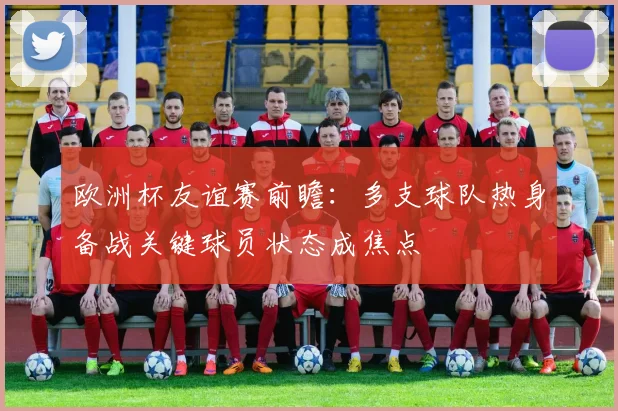 欧洲杯友谊赛前瞻：多支球队热身备战关键球员状态成焦点