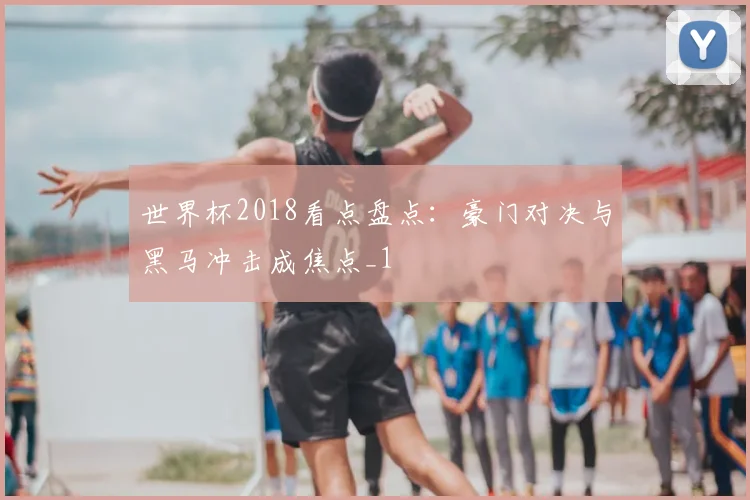 世界杯2018看点盘点:豪门对决与黑马冲击成焦点_1