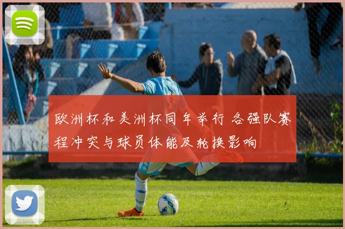 欧洲杯和美洲杯同年举行 各强队赛程冲突与球员体能及轮换影响