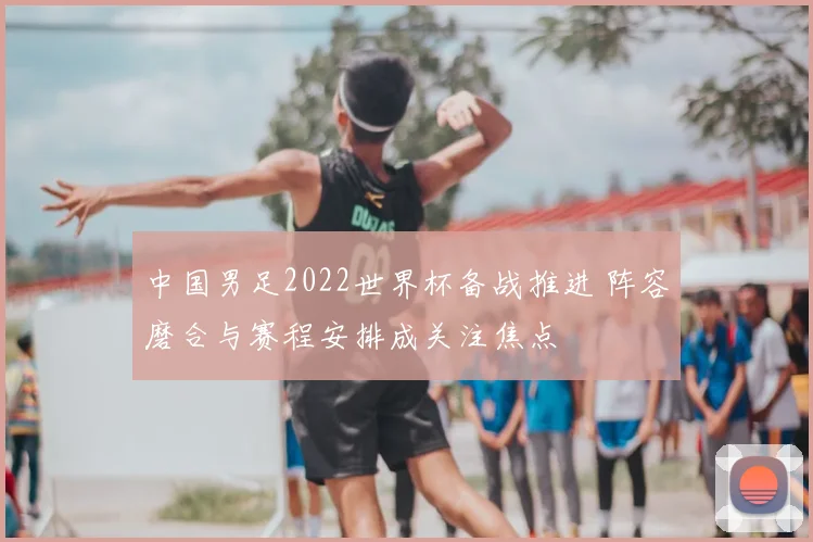 中国男足2022世界杯备战推进 阵容磨合与赛程安排成关注焦点