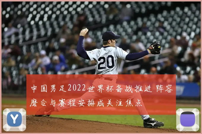 中国男足2022世界杯备战推进 阵容磨合与赛程安排成关注焦点