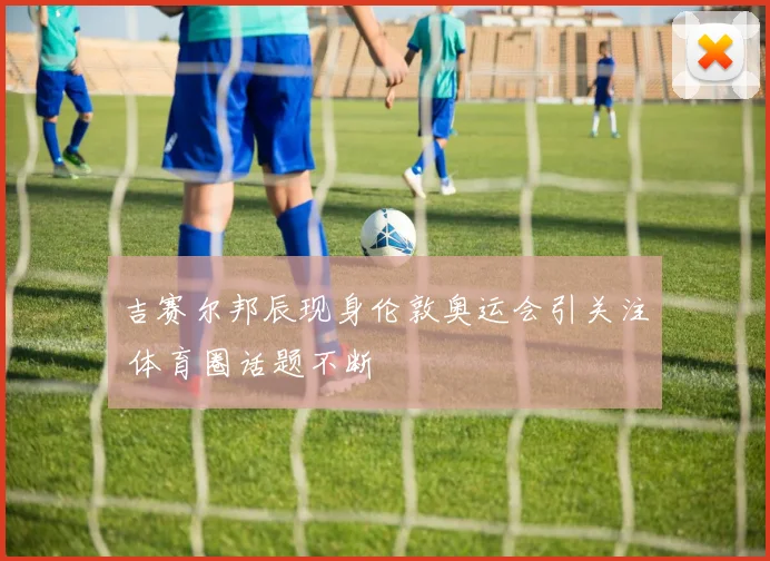 吉赛尔邦辰现身伦敦奥运会引关注 体育圈话题不断